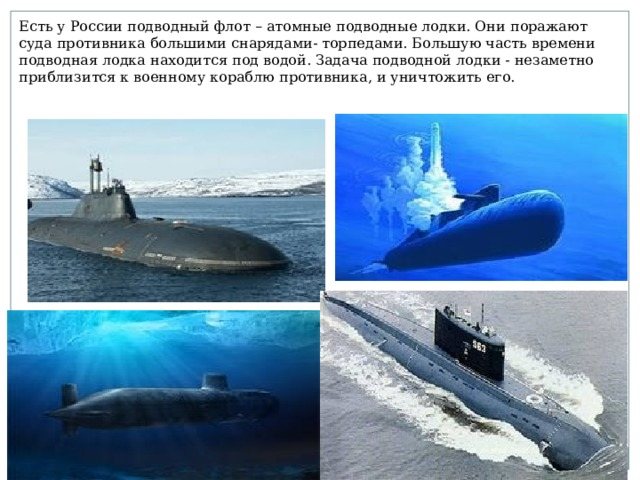 Есть у России подводный флот – атомные подводные лодки. Они поражают суда противника большими снарядами- торпедами. Большую часть времени подводная лодка находится под водой. Задача подводной лодки - незаметно приблизится к военному кораблю противника, и уничтожить его.
