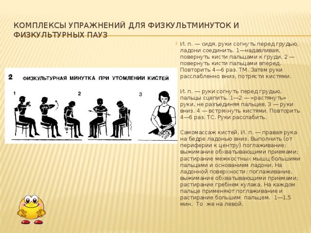 Sets of exercises for physical education minutes and physical education breaks I. p. - sitting, bend your arms in front of your chest, clasp your palms. 1—pressing, turn the hands with your fingers towards the chest. 2 - turn your hands forward with your fingers. Repeat 4-6 times. TM. Then relax your arms down and shake your hands. I. p. - bend your arms in front of your chest, clasp your fingers. 1-2 - “stretch” your arms without separating your fingers. 3 - hands down. 4 - shake with brushes. Repeat 4-6 times. TS. Relax your hands. Self-massage of hands. I. p. - right hand on the thigh, palm down. Perform (from the periphery to the center) stroking; squeezing with grasping techniques; rubbing the interosseous muscles with the thumbs and heel of the palm. On the palmar surface: stroking, squeezing with grasping techniques; rubbing with the comb of a fist. Stroking and rubbing with the thumb are used on each finger. 1-1.5 min. The same on the left. 