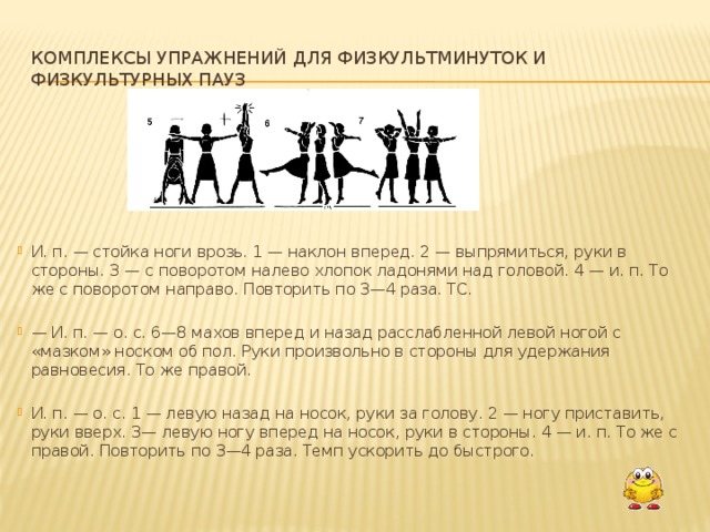 Sets of exercises for physical education minutes and physical education breaks. I. p. - stand with legs apart. 1—lean forward. 2 - straighten up, arms to the sides. 3 - with a turn to the left, clap your palms above your head. 4 - i. n. The same with a right turn. Repeat 3-4 times. TS. - I. p. - o. With. 6-8 swings forward and back with a relaxed left leg with a “smear” of the toe on the floor. Hands randomly to the sides to maintain balance. Same with the right one. I. p. - o. With. 1 - left back on the toe, hands behind the head. 2 - put your foot down, arms up. 3—left foot forward on the toe, arms to the sides. 4 - i. n. Same with the right. Repeat 3-4 times. Speed ​​up the pace to fast. 