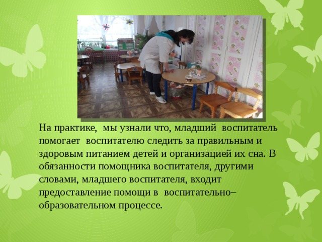 In practice, we learned that the junior teacher helps the teacher monitor the correct and healthy nutrition of children and the organization of their sleep. The responsibilities of an assistant teacher, in other words, a junior teacher, include providing assistance in the educational process. 
