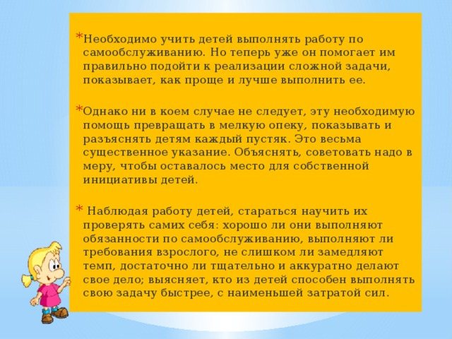 It is necessary to teach children to perform self-care work. But now he helps them to correctly approach the implementation of a complex task, shows them how to complete it easier and better. However, in no case should this necessary help be turned into petty care, showing and explaining to children every trifle. This is a very significant indication. It is necessary to explain and advise in moderation so that there is room for the children’s own initiative. While observing children’s work, try to teach them to check themselves: whether they perform self-care duties well, whether they fulfill the requirements of an adult, whether they are slowing down too much, whether they are doing their job carefully and accurately enough; finds out which of the children is able to complete their task faster, with the least amount of effort. 