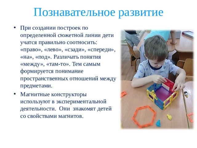 Cognitive development When creating buildings according to a certain storyline, children learn to correctly correlate: “right”, “left”, “behind”, “in front”, “on”, “under”. Distinguish between the concepts “between” and “there”. Thus, an understanding of the spatial relationships between objects is formed. Magnetic constructors are used in experimental activities. They introduce children to the properties of magnets. 