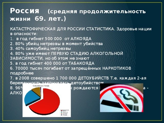 Russia (average life expectancy 69 years.) CATASTROPHIC STATISTICS FOR RUSSIA. The health of the nation is in danger: 500,000 people die a year from ALCOHOL 2. 80% of murderers are drunk at the time of murder 3. 40% of suicides are drunk 4. 80% already have the FIRST STAGE OF ALCOHOL DEPENDENCE, but they don’t know about it 5. 400,000 die a year from TOBACCO 6. 70,000 thousand die from illegal DRUGS more details 7. in 2008, 1,700,000 INFANTicides were committed i.e. every 2nd pregnancy ended in infanticide. 8. 96% of Russian children are born SICK, the reason is ALCOHOL!! 
