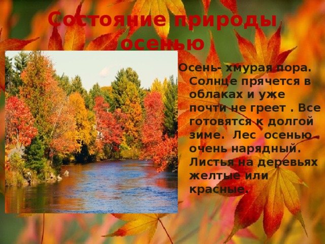 Состояние природы осенью Осень- хмурая пора. Солнце прячется в облаках и уже почти не греет . Все готовятся к долгой зиме. Лес осенью очень нарядный. Листья на деревьях желтые или красные.