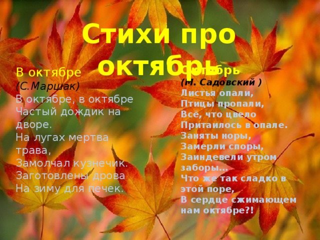 Poems about October October (M. Sadovsky) The leaves have fallen, The birds have disappeared, Everything that bloomed is hidden in the opal. The burrows are occupied, the spores have frozen, the fences are frosty in the morning... What is so sweet in this time, in October that squeezes our hearts?! In October (S. Marshak) In October, in October Frequent rain in the yard. The grass in the meadows is dead, the grasshopper has fallen silent. Firewood has been prepared for the stoves for the winter. 