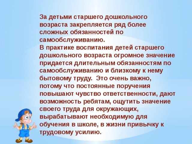 Children of senior preschool age are assigned a number of more complex self-care responsibilities. In the practice of raising children of senior preschool age, great importance is attached to long-term responsibilities for self-care and related household work. This is very important, because constant assignments increase the sense of responsibility, give the children the opportunity to feel the significance of their work for others, and develop the habit of work effort necessary for studying at school and in life. 