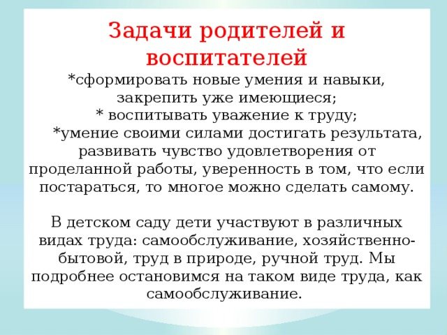 The tasks of parents and educators are to *form new skills and abilities, consolidate existing ones; * cultivate respect for work; *the ability to achieve results on your own, develop a sense of satisfaction from the work done, and the confidence that if you try, you can do a lot yourself. In kindergarten, children participate in various types of work: self-service, household work, work in nature, manual labor. We will dwell in more detail on this type of work as self-service. 